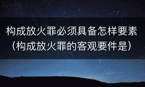 构成放火罪必须具备怎样要素（构成放火罪的客观要件是）