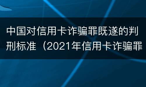 中国对信用卡诈骗罪既遂的判刑标准（2021年信用卡诈骗罪）