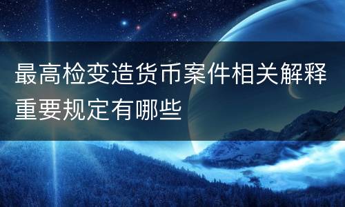 最高检变造货币案件相关解释重要规定有哪些