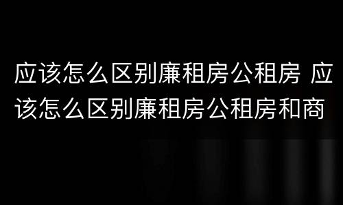 应该怎么区别廉租房公租房 应该怎么区别廉租房公租房和商品房