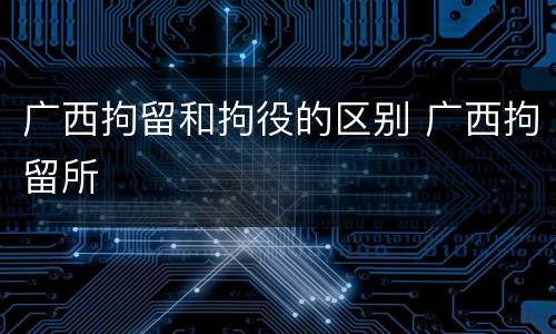 广西拘留和拘役的区别 广西拘留所