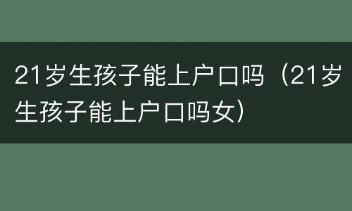 21岁生孩子能上户口吗（21岁生孩子能上户口吗女）