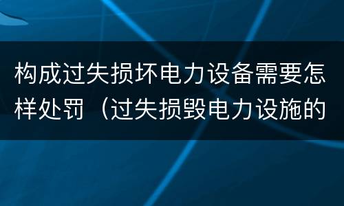 构成过失损坏电力设备需要怎样处罚（过失损毁电力设施的行政处罚）