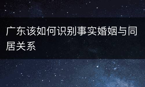 广东该如何识别事实婚姻与同居关系
