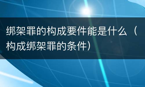绑架罪的构成要件能是什么（构成绑架罪的条件）