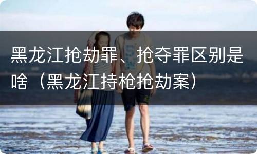 黑龙江抢劫罪、抢夺罪区别是啥（黑龙江持枪抢劫案）