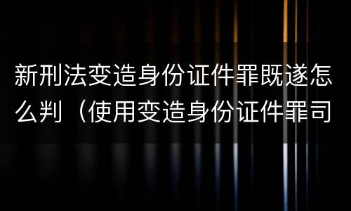 新刑法变造身份证件罪既遂怎么判（使用变造身份证件罪司法解释）