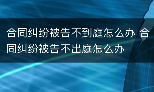 合同纠纷被告不到庭怎么办 合同纠纷被告不出庭怎么办