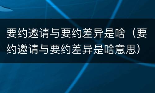 要约邀请与要约差异是啥（要约邀请与要约差异是啥意思）