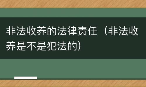 非法收养的法律责任（非法收养是不是犯法的）