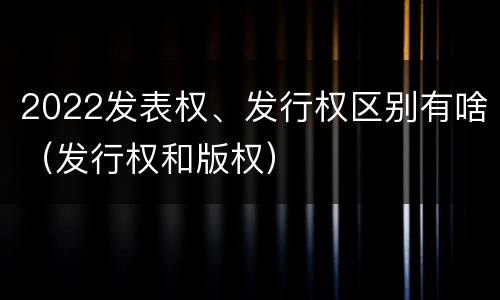 2022发表权、发行权区别有啥（发行权和版权）