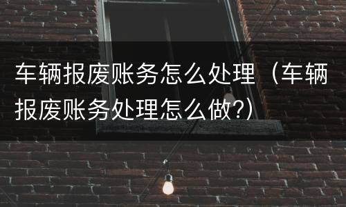 车辆报废账务怎么处理（车辆报废账务处理怎么做?）