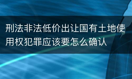 刑法非法低价出让国有土地使用权犯罪应该要怎么确认