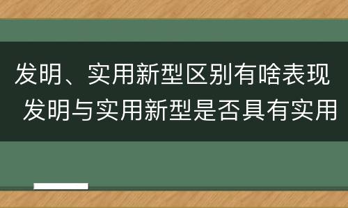 发明、实用新型区别有啥表现 发明与实用新型是否具有实用性