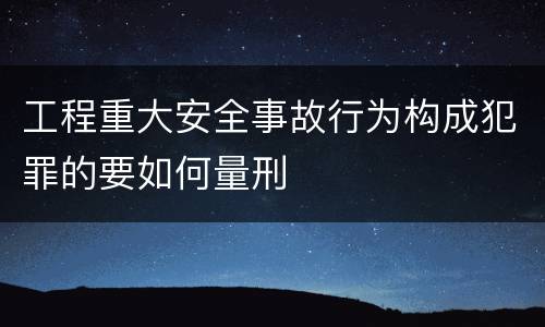 工程重大安全事故行为构成犯罪的要如何量刑