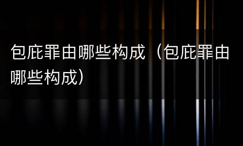 包庇罪由哪些构成（包庇罪由哪些构成）