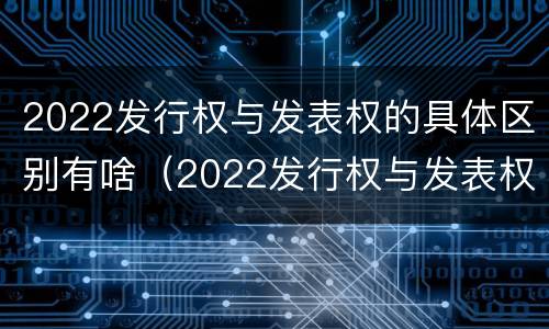 2022发行权与发表权的具体区别有啥（2022发行权与发表权的具体区别有啥意义）