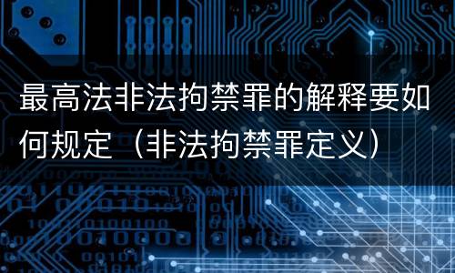 最高法非法拘禁罪的解释要如何规定（非法拘禁罪定义）