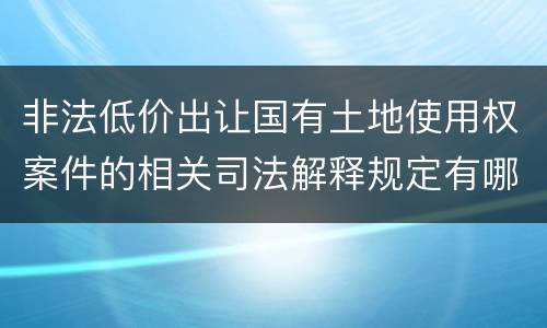 非法低价出让国有土地使用权案件的相关司法解释规定有哪些重要内容