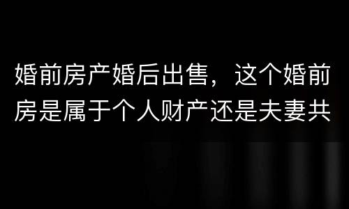 婚前房产婚后出售，这个婚前房是属于个人财产还是夫妻共同财产