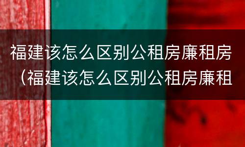 福建该怎么区别公租房廉租房（福建该怎么区别公租房廉租房和住宅）