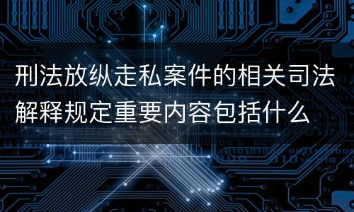 刑法放纵走私案件的相关司法解释规定重要内容包括什么