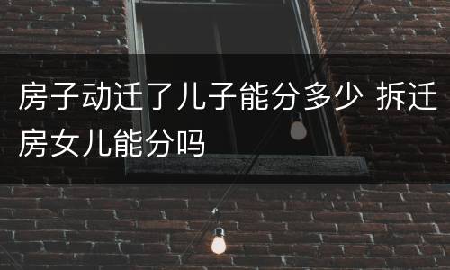 房子动迁了儿子能分多少 拆迁房女儿能分吗
