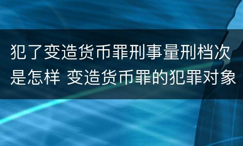 犯了变造货币罪刑事量刑档次是怎样 变造货币罪的犯罪对象