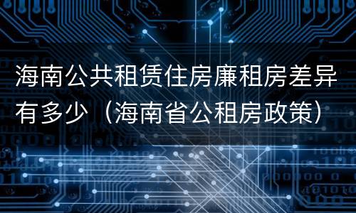 海南公共租赁住房廉租房差异有多少（海南省公租房政策）