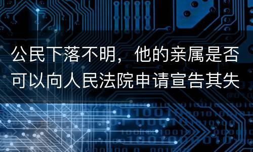 公民下落不明，他的亲属是否可以向人民法院申请宣告其失踪或者申请宣告其死亡