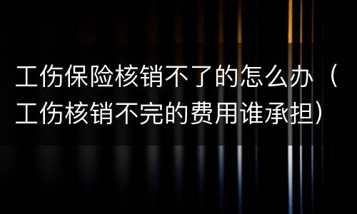 工伤保险核销不了的怎么办（工伤核销不完的费用谁承担）