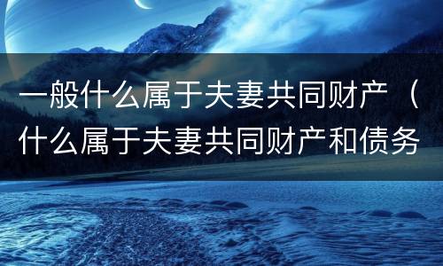 一般什么属于夫妻共同财产（什么属于夫妻共同财产和债务）
