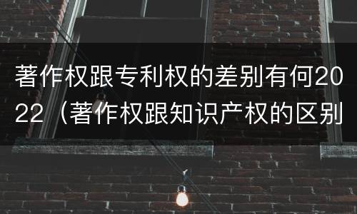 著作权跟专利权的差别有何2022（著作权跟知识产权的区别）