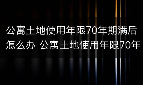 公寓土地使用年限70年期满后怎么办 公寓土地使用年限70年期满后怎么办手续