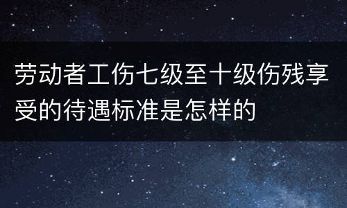 劳动者工伤七级至十级伤残享受的待遇标准是怎样的