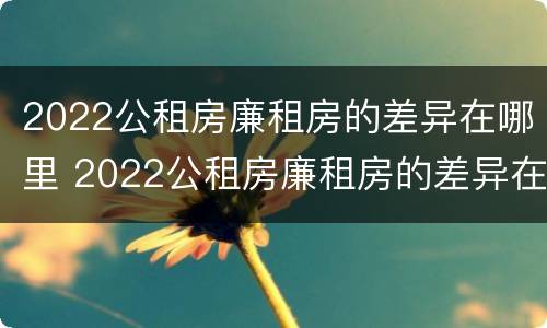 2022公租房廉租房的差异在哪里 2022公租房廉租房的差异在哪里查