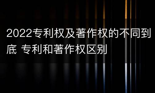 2022专利权及著作权的不同到底 专利和著作权区别