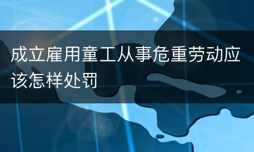 成立雇用童工从事危重劳动应该怎样处罚