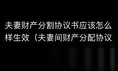 夫妻财产分割协议书应该怎么样生效（夫妻间财产分配协议如何有法律效益）