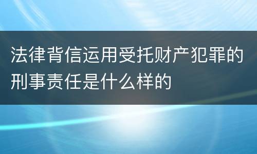 法律背信运用受托财产犯罪的刑事责任是什么样的