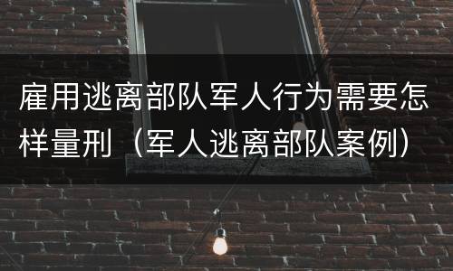 雇用逃离部队军人行为需要怎样量刑（军人逃离部队案例）
