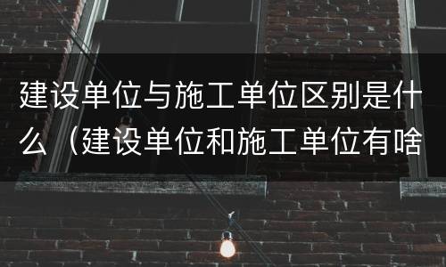 建设单位与施工单位区别是什么（建设单位和施工单位有啥区别）