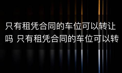 只有租凭合同的车位可以转让吗 只有租凭合同的车位可以转让吗有效吗