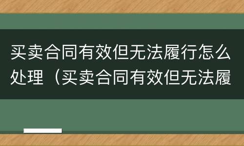 买卖合同有效但无法履行怎么处理（买卖合同有效但无法履行怎么处理呢）