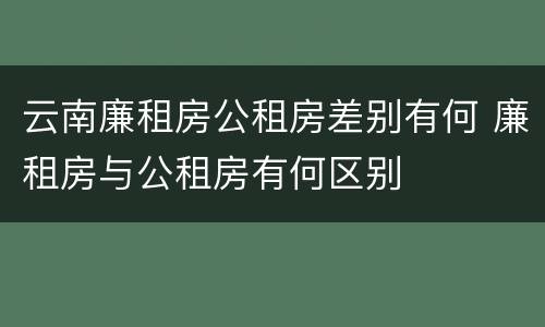云南廉租房公租房差别有何 廉租房与公租房有何区别