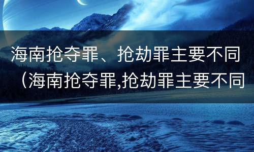 海南抢夺罪、抢劫罪主要不同（海南抢夺罪,抢劫罪主要不同判刑）