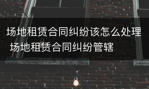 场地租赁合同纠纷该怎么处理 场地租赁合同纠纷管辖