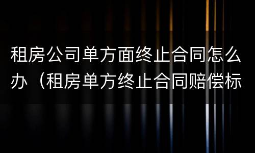 租房公司单方面终止合同怎么办（租房单方终止合同赔偿标准）