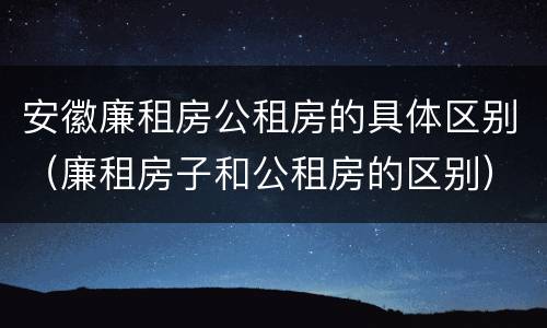 安徽廉租房公租房的具体区别（廉租房子和公租房的区别）