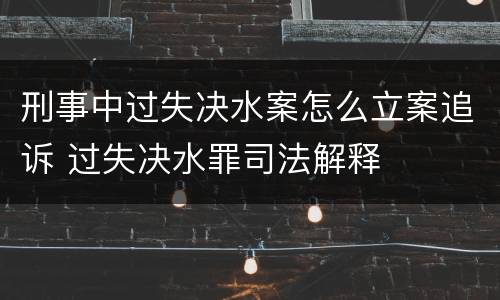 刑事中过失决水案怎么立案追诉 过失决水罪司法解释